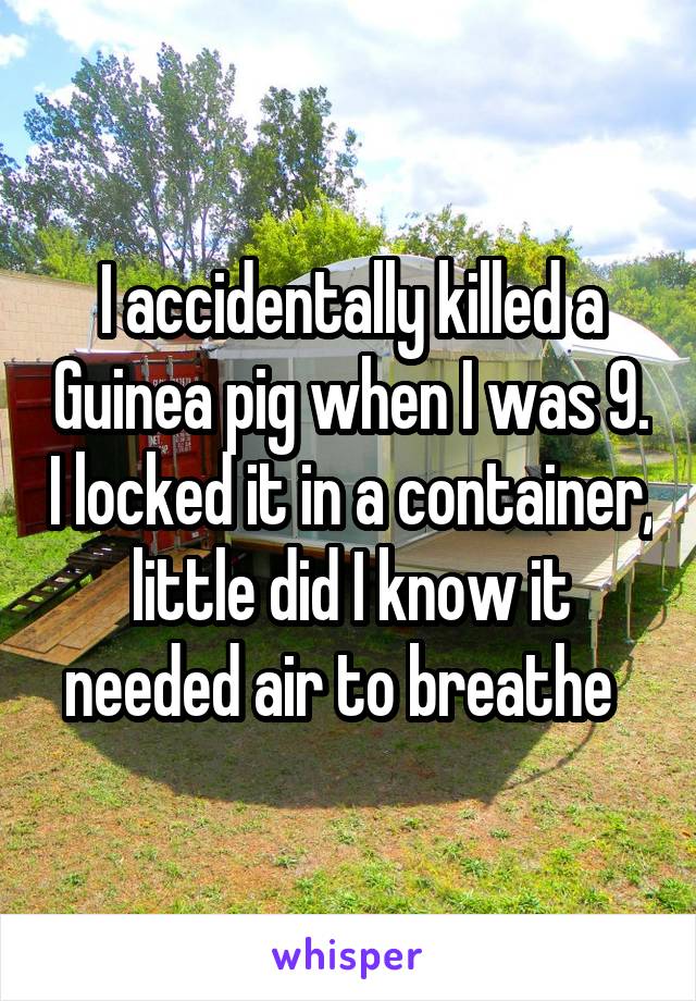 I accidentally killed a Guinea pig when I was 9. I locked it in a container, little did I know it needed air to breathe  