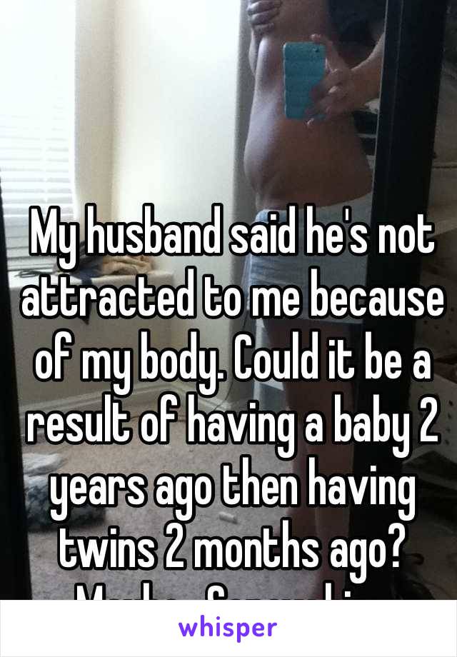 My husband said he's not attracted to me because of my body. Could it be a result of having a baby 2 years ago then having twins 2 months ago? Maybe.. Screw him. 