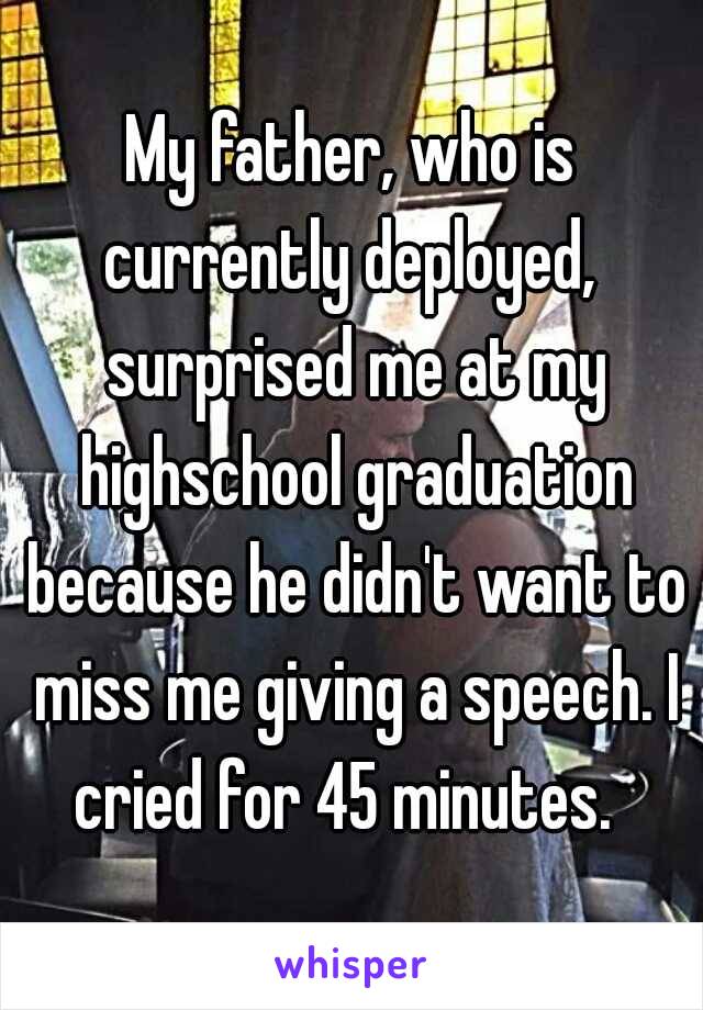 My father, who is currently deployed,  surprised me at my highschool graduation because he didn't want to miss me giving a speech. I cried for 45 minutes.  