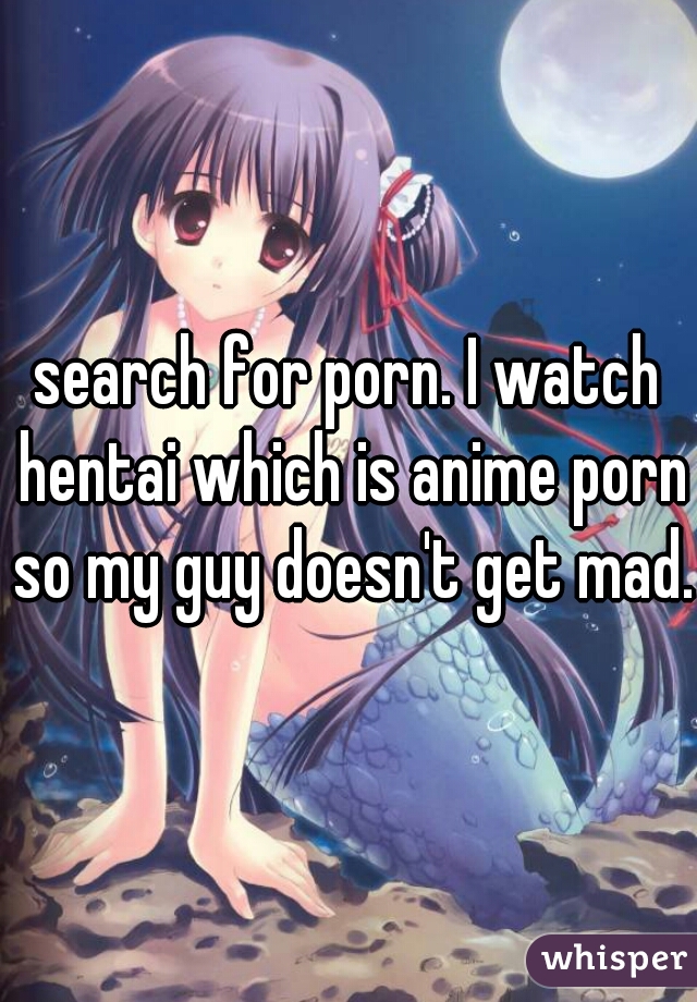 search for porn. I watch hentai which is anime porn so my guy doesn't get mad.