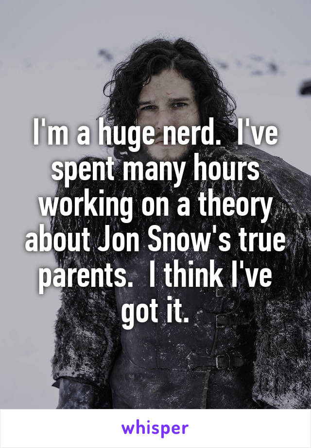 I'm a huge nerd.  I've spent many hours working on a theory about Jon Snow's true parents.  I think I've got it.