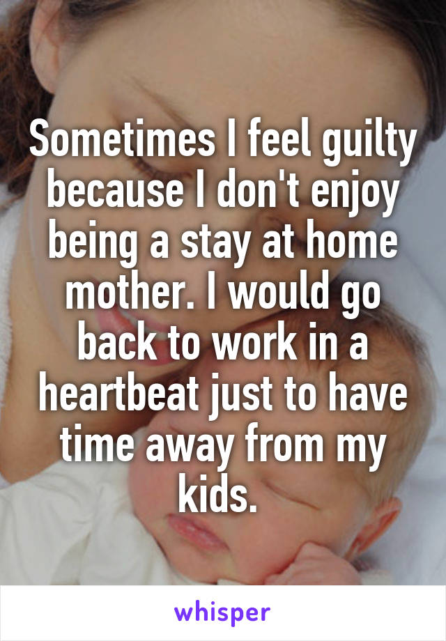 Sometimes I feel guilty because I don't enjoy being a stay at home mother. I would go back to work in a heartbeat just to have time away from my kids. 
