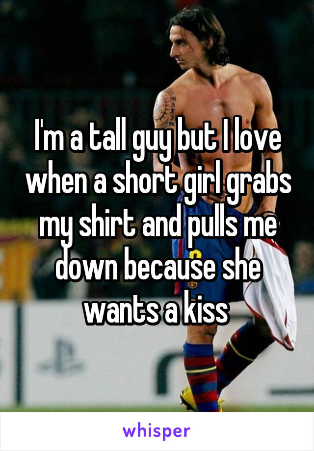 I'm a tall guy but I love when a short girl grabs my shirt and pulls me down because she wants a kiss 