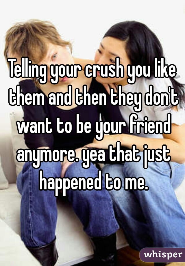 Telling your crush you like them and then they don't want to be your friend anymore. yea that just happened to me.