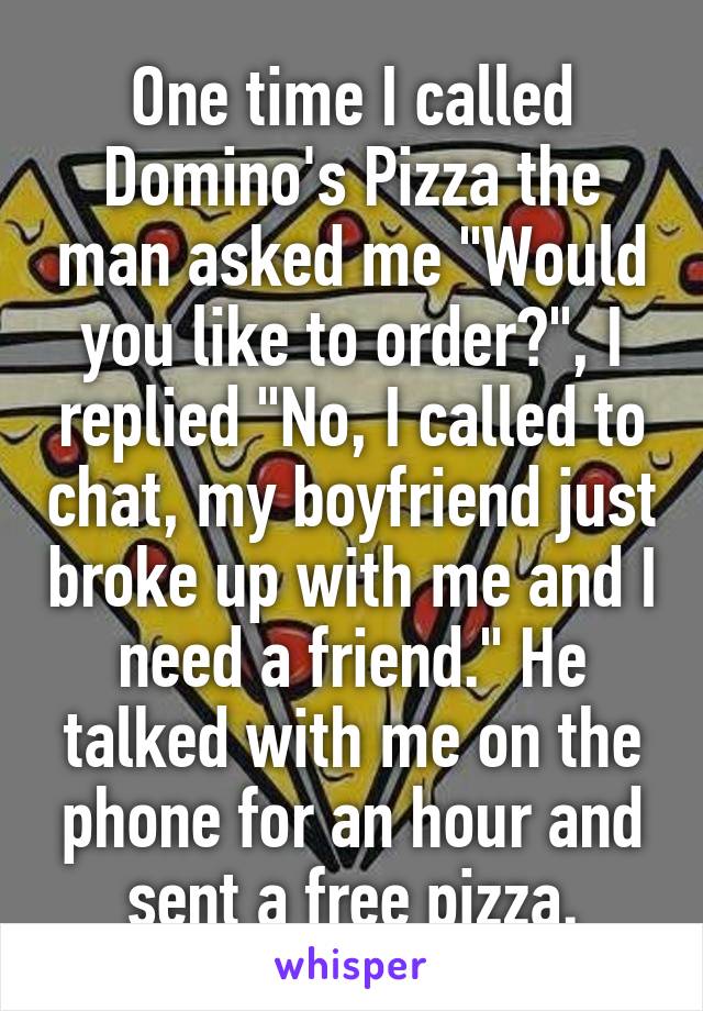 One time I called Domino's Pizza the man asked me "Would you like to order?", I replied "No, I called to chat, my boyfriend just broke up with me and I need a friend." He talked with me on the phone for an hour and sent a free pizza.