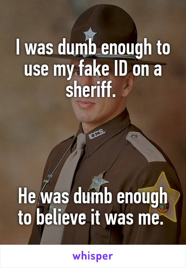I was dumb enough to use my fake ID on a sheriff. 




He was dumb enough to believe it was me. 