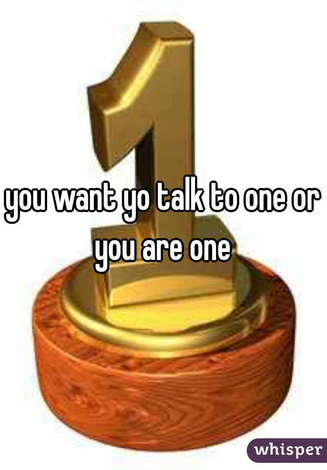 you want yo talk to one or you are one 