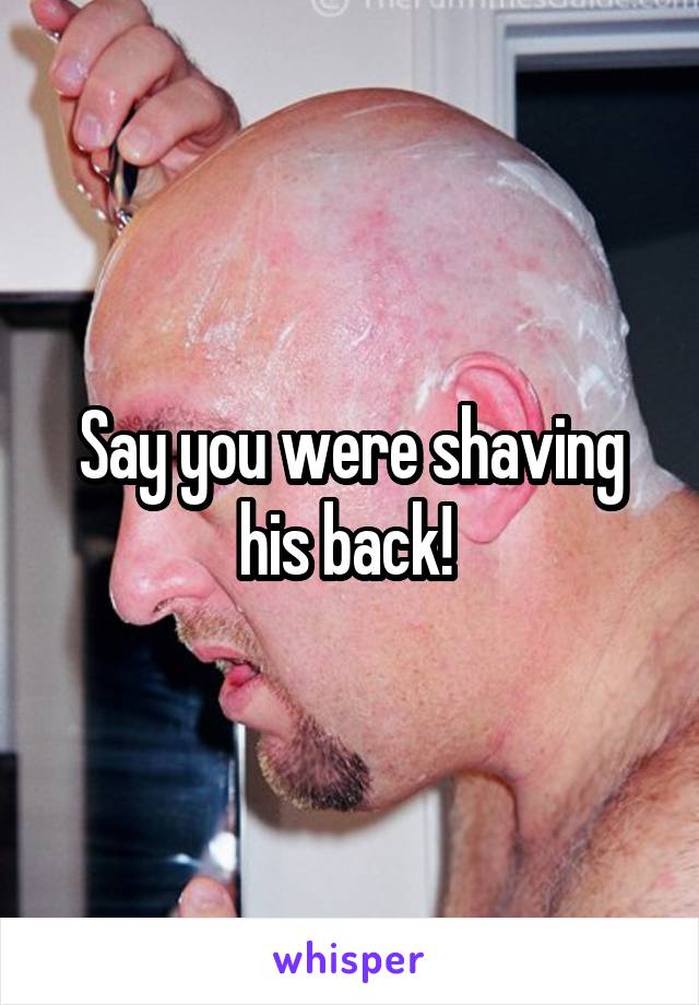Say you were shaving his back! 