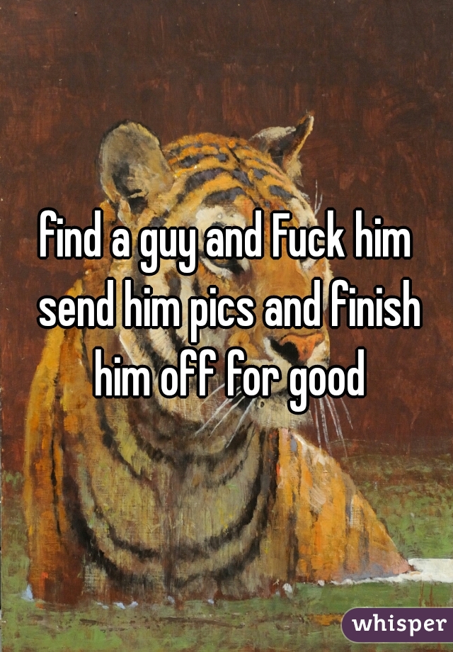 find a guy and Fuck him send him pics and finish him off for good