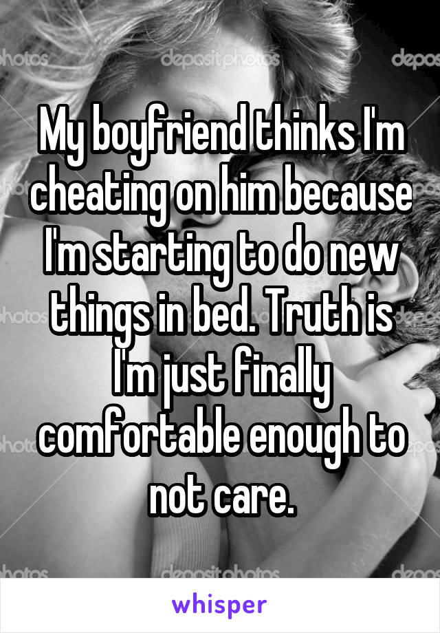 My boyfriend thinks I'm cheating on him because I'm starting to do new things in bed. Truth is I'm just finally comfortable enough to not care.