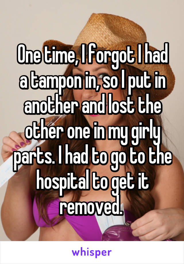 One time, I forgot I had a tampon in, so I put in another and lost the other one in my girly parts. I had to go to the hospital to get it removed. 