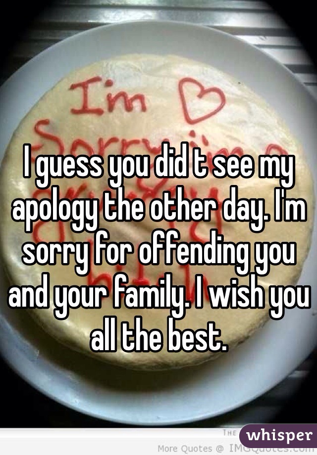 I guess you did t see my apology the other day. I'm sorry for offending you and your family. I wish you all the best. 