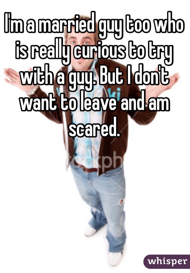 I'm a married guy too who is really curious to try with a guy. But I don't want to leave and am scared. 