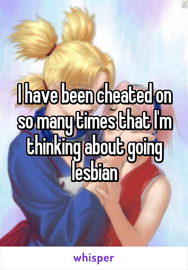 I have been cheated on so many times that I'm thinking about going lesbian