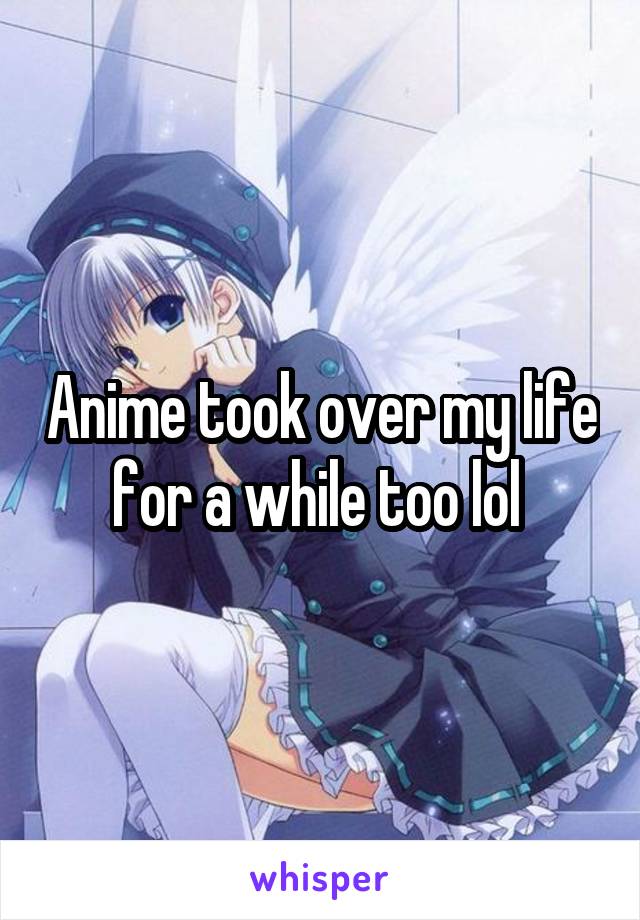 Anime took over my life for a while too lol 