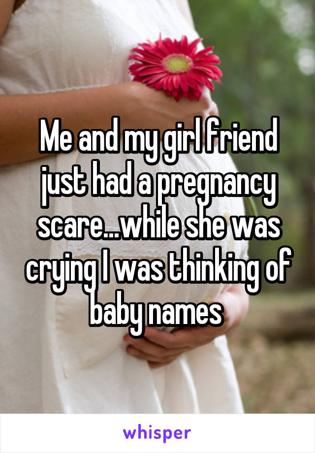 Me and my girl friend just had a pregnancy scare...while she was crying I was thinking of baby names 