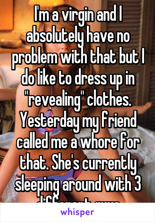 I'm a virgin and I absolutely have no problem with that but I do like to dress up in "revealing" clothes. Yesterday my friend called me a whore for that. She's currently sleeping around with 3 different guys