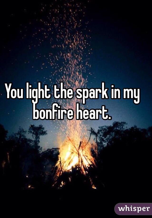 You light the spark in my bonfire heart.