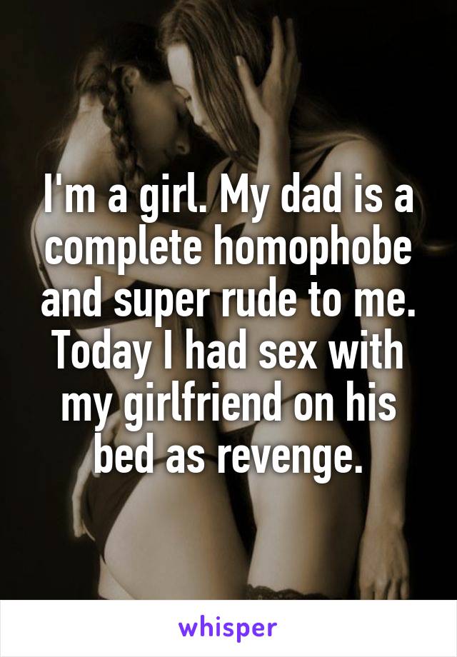 I'm a girl. My dad is a complete homophobe and super rude to me.
Today I had sex with my girlfriend on his bed as revenge.