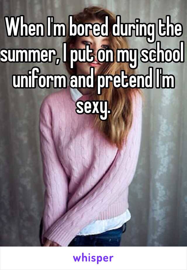 When I'm bored during the summer, I put on my school uniform and pretend I'm sexy.