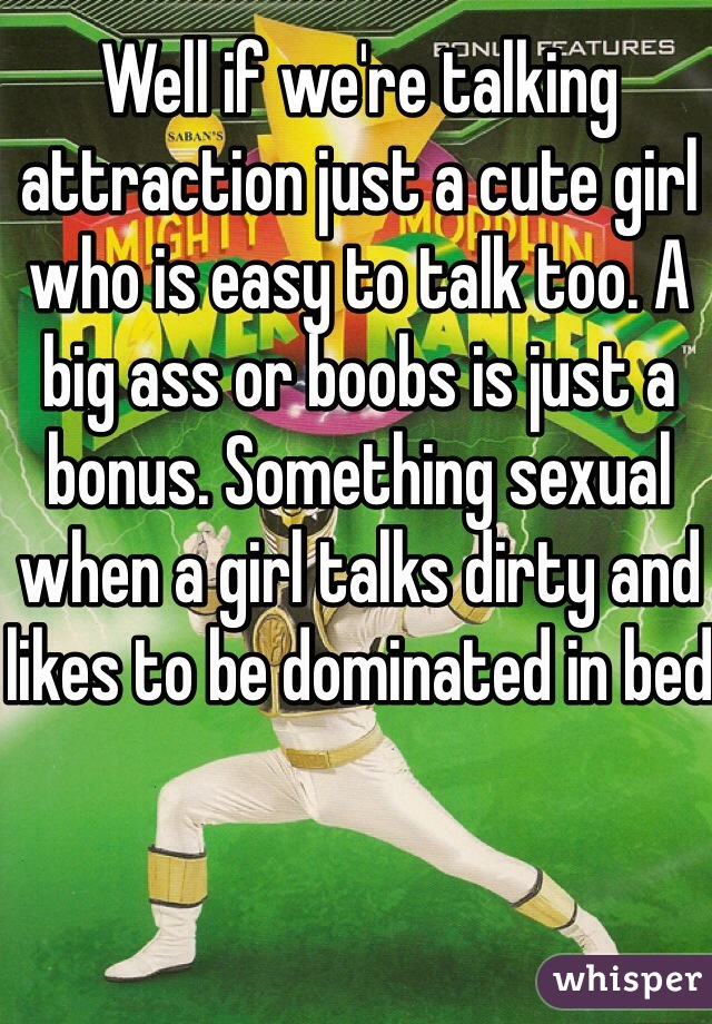 Well if we're talking attraction just a cute girl who is easy to talk too. A big ass or boobs is just a bonus. Something sexual when a girl talks dirty and likes to be dominated in bed