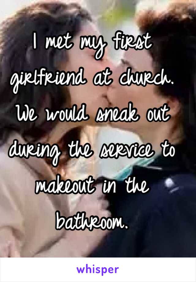 I met my first girlfriend at church. We would sneak out during the service to makeout in the bathroom.