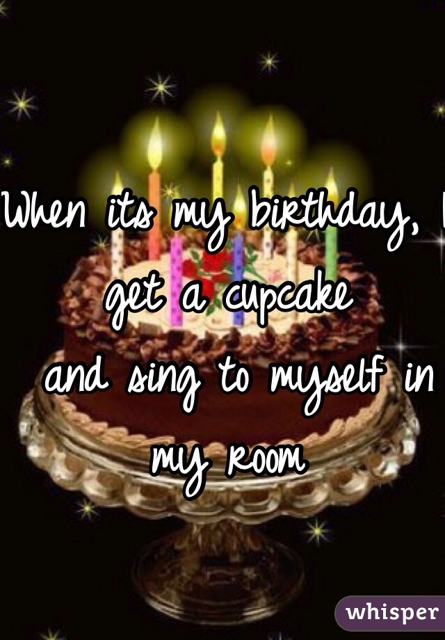 When its my birthday, I get a cupcake
 and sing to myself in my room