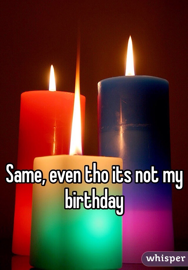Same, even tho its not my birthday