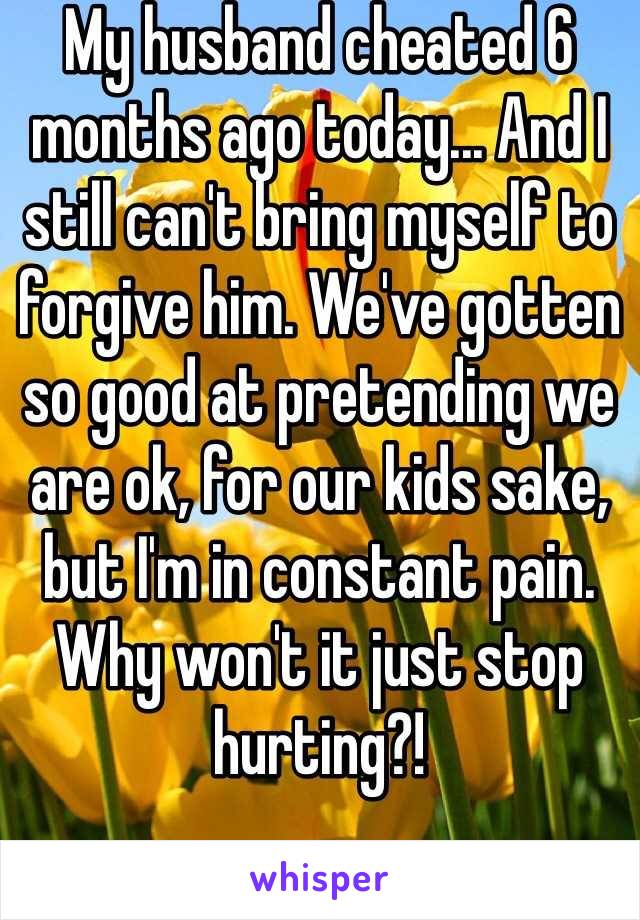 My husband cheated 6 months ago today... And I still can't bring myself to forgive him. We've gotten so good at pretending we are ok, for our kids sake, but I'm in constant pain. Why won't it just stop hurting?! 