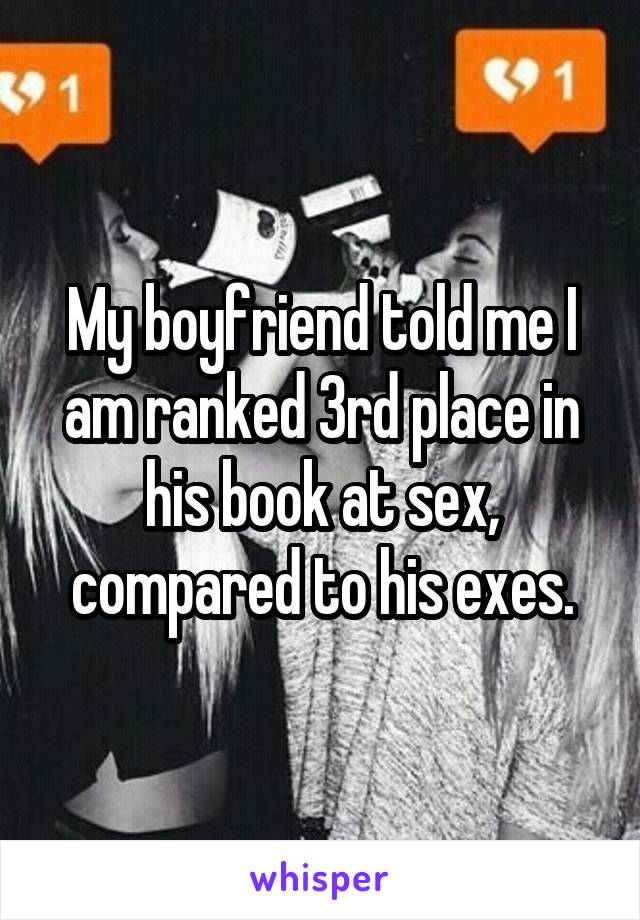My boyfriend told me I am ranked 3rd place in his book at sex, compared to his exes.