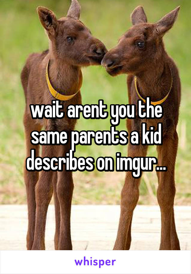 wait arent you the same parents a kid describes on imgur...