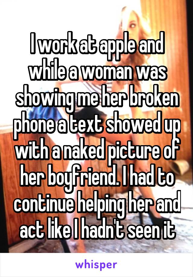 I work at apple and while a woman was showing me her broken phone a text showed up with a naked picture of her boyfriend. I had to continue helping her and act like I hadn't seen it