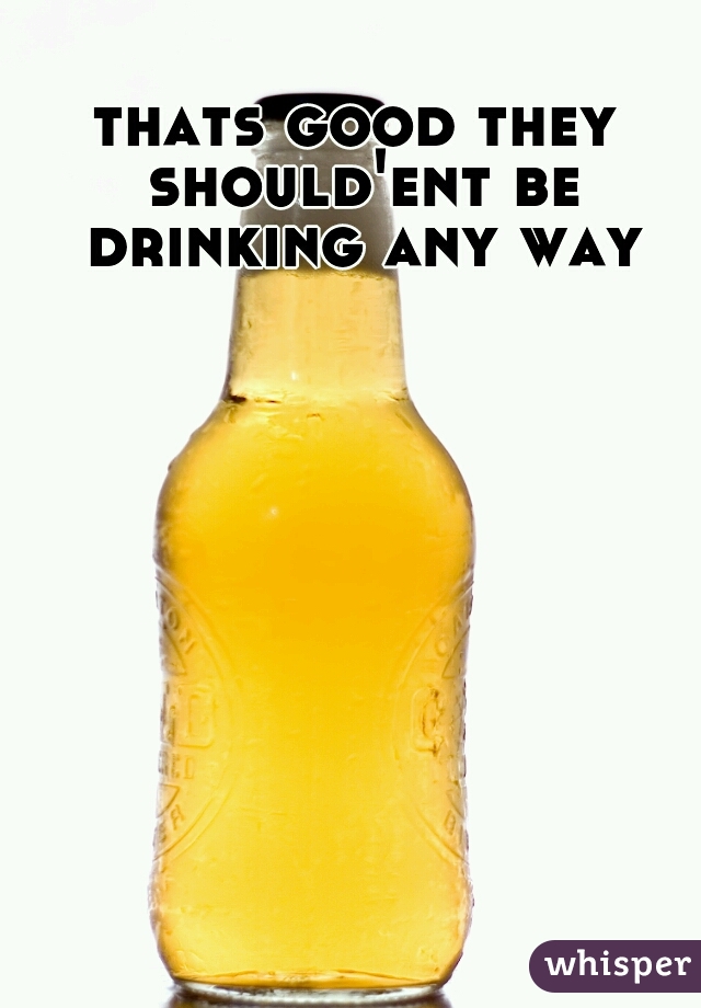 thats good they should'ent be drinking any way
