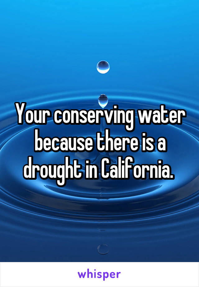 Your conserving water because there is a drought in California. 