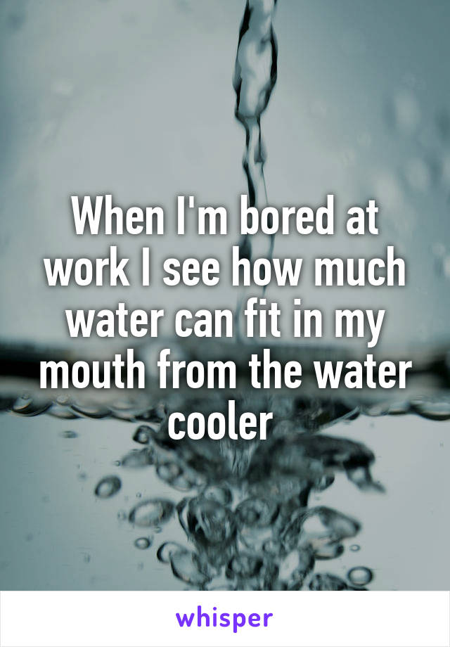 When I'm bored at work I see how much water can fit in my mouth from the water cooler 
