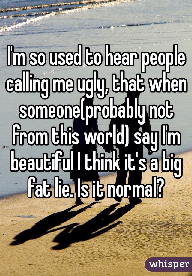 I'm so used to hear people calling me ugly, that when someone(probably not from this world) say I'm beautiful I think it's a big fat lie. Is it normal?