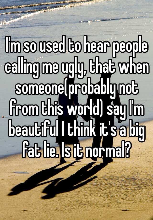 I'm so used to hear people calling me ugly, that when someone(probably not from this world) say I'm beautiful I think it's a big fat lie. Is it normal?