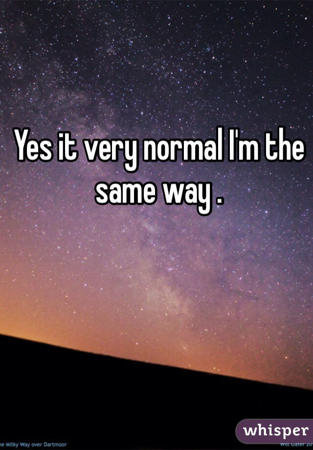 Yes it very normal I'm the same way . 