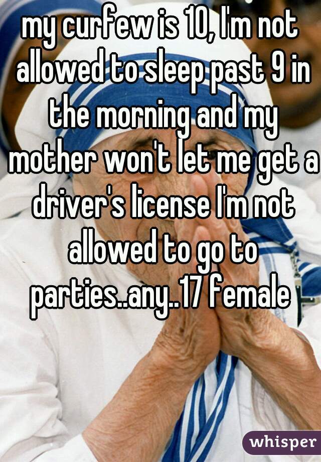 my curfew is 10, I'm not allowed to sleep past 9 in the morning and my mother won't let me get a driver's license I'm not allowed to go to parties..any..17 female 