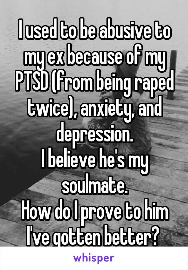 I used to be abusive to my ex because of my PTSD (from being raped twice), anxiety, and depression.
I believe he's my soulmate.
How do I prove to him I've gotten better? 