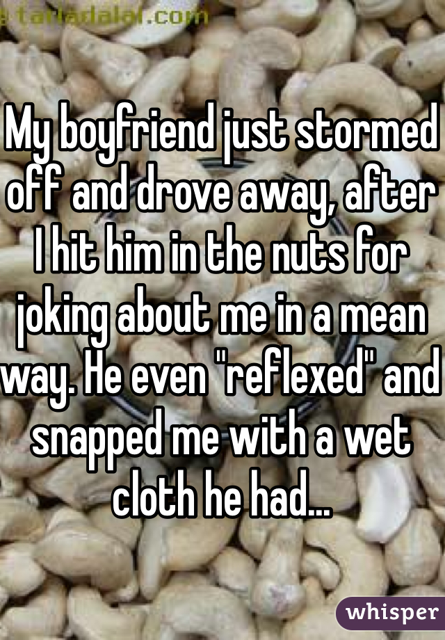 My boyfriend just stormed off and drove away, after I hit him in the nuts for joking about me in a mean way. He even "reflexed" and snapped me with a wet cloth he had... 