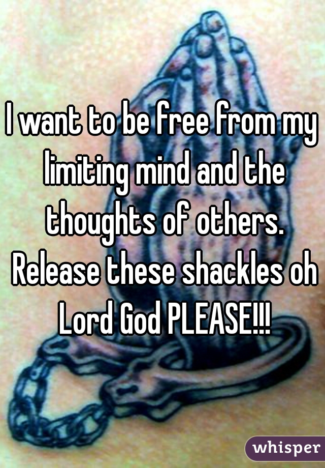 I want to be free from my limiting mind and the thoughts of others. Release these shackles oh Lord God PLEASE!!!