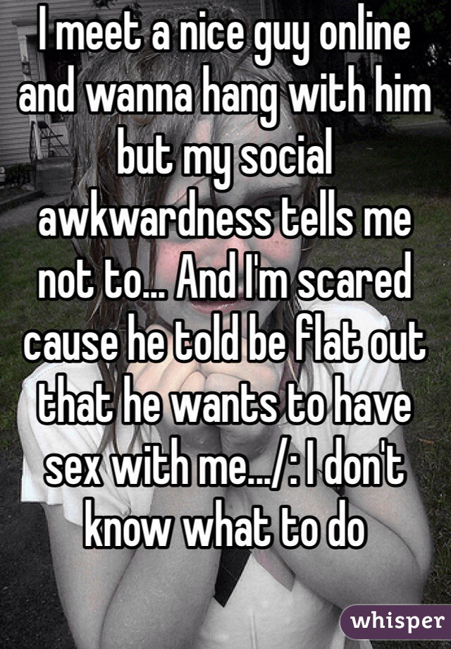 I meet a nice guy online and wanna hang with him but my social awkwardness tells me not to... And I'm scared cause he told be flat out that he wants to have sex with me.../: I don't know what to do