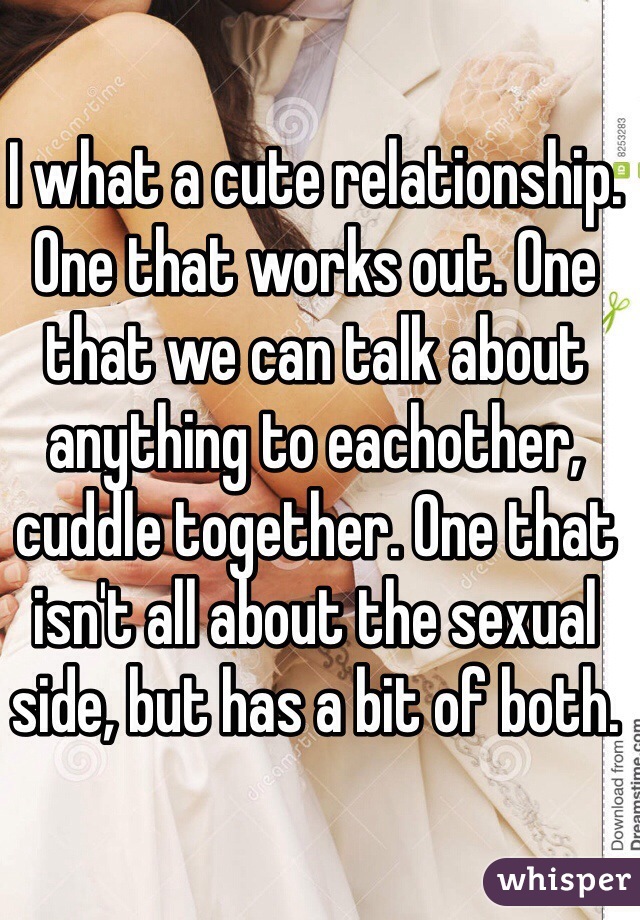 I what a cute relationship. One that works out. One that we can talk about anything to eachother, cuddle together. One that isn't all about the sexual side, but has a bit of both. 