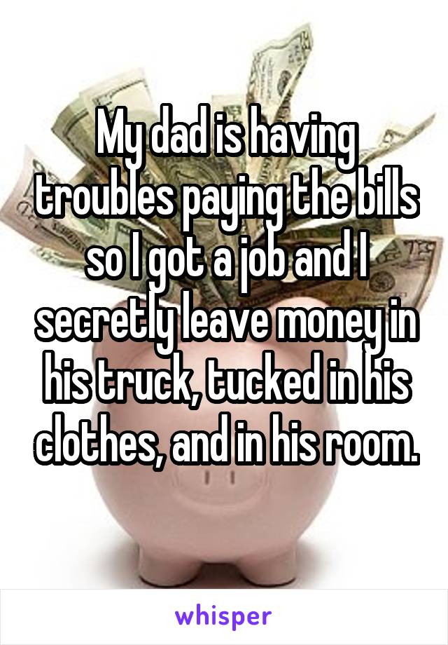 My dad is having troubles paying the bills so I got a job and I secretly leave money in his truck, tucked in his clothes, and in his room. 