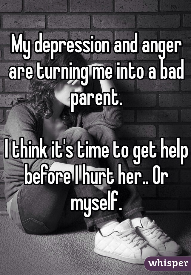 My depression and anger are turning me into a bad parent. 

I think it's time to get help before I hurt her.. Or myself. 