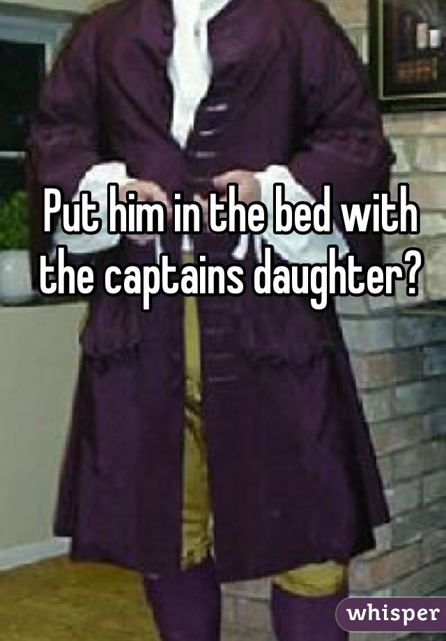 Put him in the bed with the captains daughter?