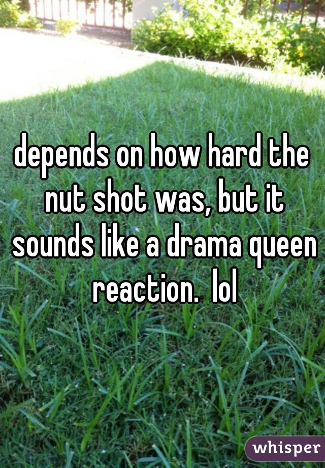 depends on how hard the nut shot was, but it sounds like a drama queen reaction.  lol