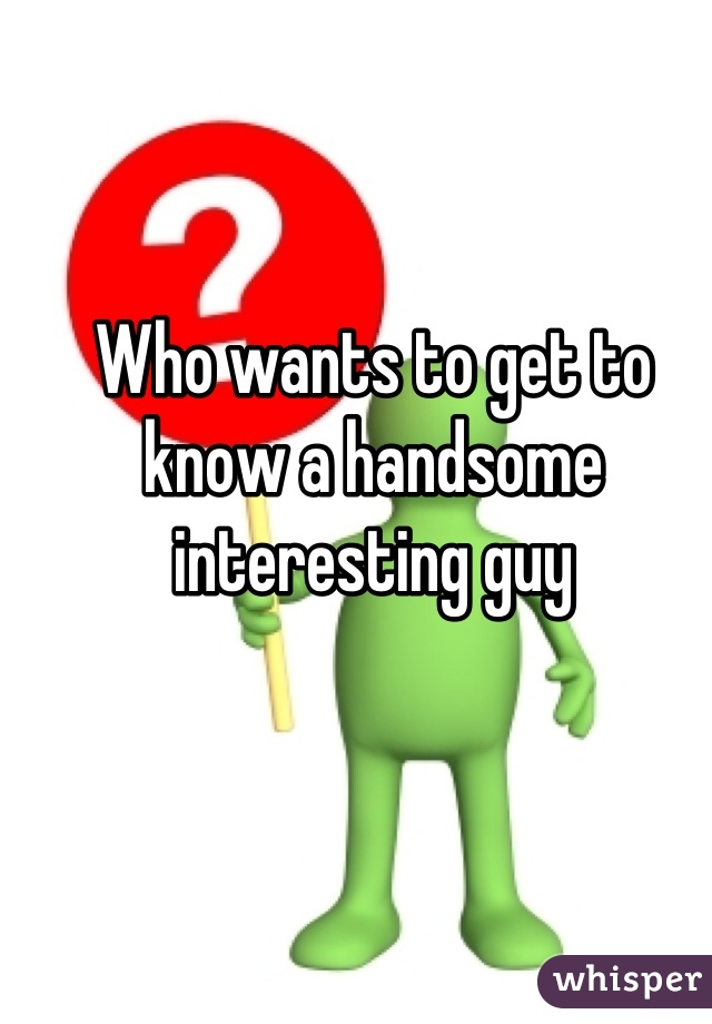Who wants to get to know a handsome interesting guy