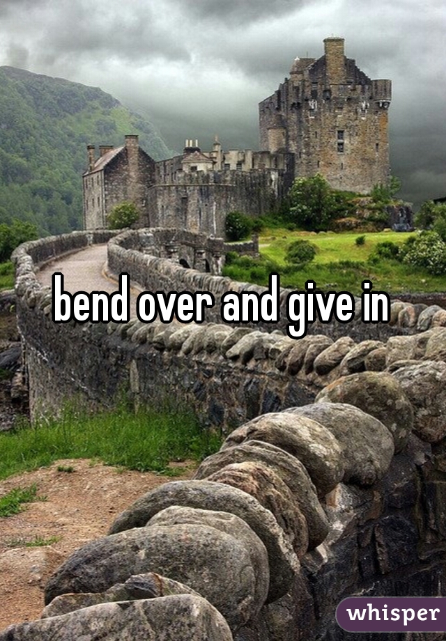 bend over and give in